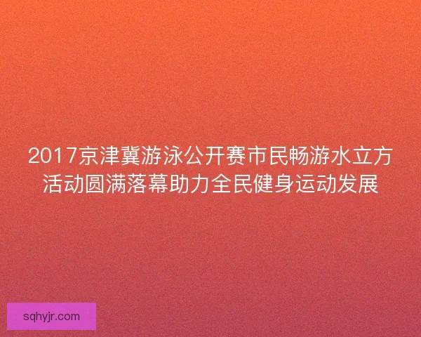 2017京津冀游泳公开赛市民畅游水立方活动圆满落幕助力全民健身运动发展