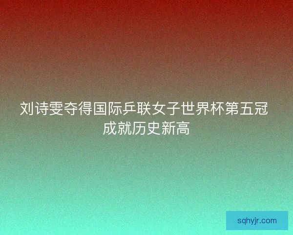 刘诗雯夺得国际乒联女子世界杯第五冠 成就历史新高
