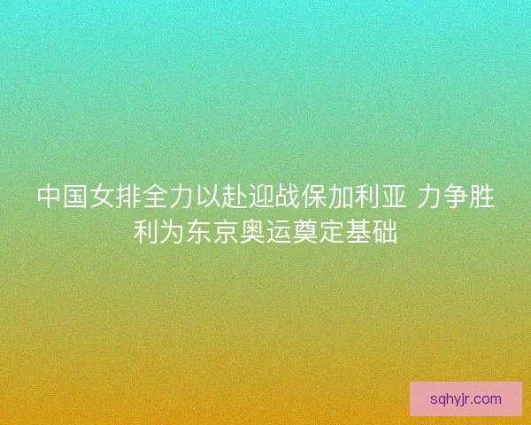 中国女排全力以赴迎战保加利亚 力争胜利为东京奥运奠定基础