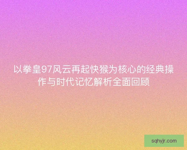 以拳皇97风云再起快猴为核心的经典操作与时代记忆解析全面回顾