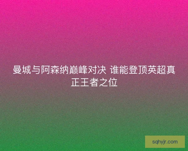 曼城与阿森纳巅峰对决 谁能登顶英超真正王者之位